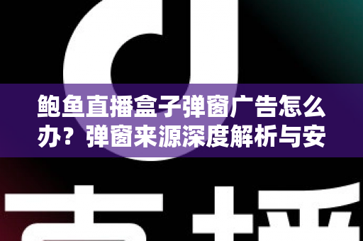 鲍鱼直播盒子弹窗广告怎么办？弹窗来源深度解析与安全处理全攻略