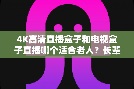 4K高清直播盒子和电视盒子直播哪个适合老人?长辈专属电视盒子选购全攻略 4K高清直播盒子和电视盒子直播哪个适合老人?长辈专属电视盒子选购全攻略