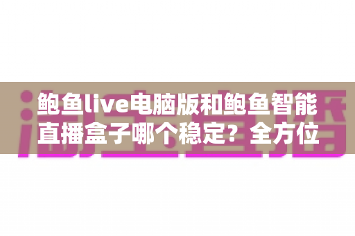 鲍鱼live电脑版和鲍鱼智能直播盒子哪个稳定?全方位深度对比与选购实用指南 鲍鱼live电脑版和鲍鱼智能直播盒子哪个稳定?全方位深度对比与选购实用指南