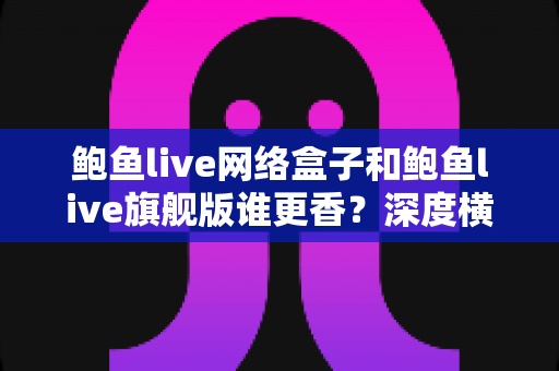 鲍鱼live网络盒子和鲍鱼live旗舰版谁更香？深度横向对比帮你选出最适合自己的直播观看方案