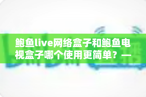 鲍鱼live网络盒子和鲍鱼电视盒子哪个使用更简单？——新手友好的全方位上手对比评测指南