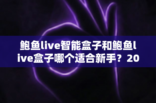 鲍鱼live智能盒子和鲍鱼live盒子哪个适合新手？2025新手选购完全指南与真实体验深度解析