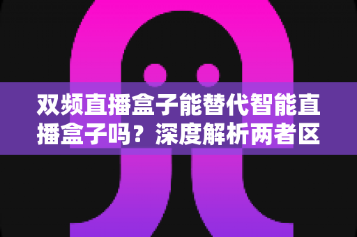 双频直播盒子能替代智能直播盒子吗？深度解析两者区别与选购全攻略