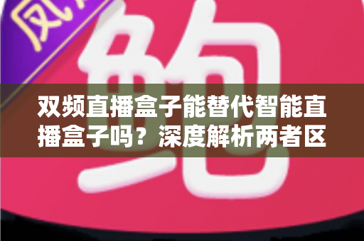 双频直播盒子能替代智能直播盒子吗？深度解析两者区别与选购全攻略