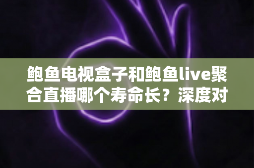 鲍鱼电视盒子和鲍鱼live聚合直播哪个寿命长？深度对比分析与选购使用指南