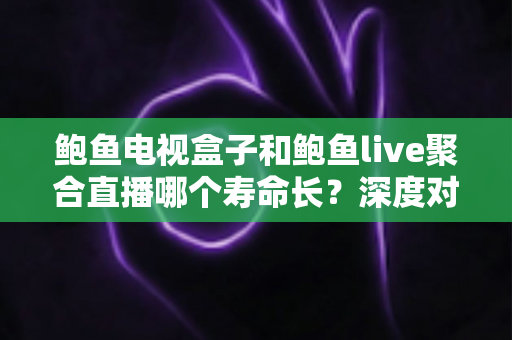 鲍鱼电视盒子和鲍鱼live聚合直播哪个寿命长？深度对比分析与选购使用指南