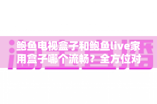 鲍鱼电视盒子和鲍鱼live家用盒子哪个流畅?全方位对比评测,帮你选对家用观影好搭档 鲍鱼电视盒子和鲍鱼live家用盒子哪个流畅?全方位对比评测,帮你选对家用观影好搭档