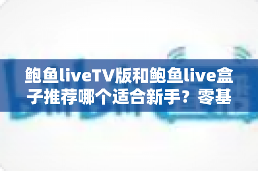 鲍鱼liveTV版和鲍鱼live盒子推荐哪个适合新手?零基础用户的版本选择与快速上手全攻略 鲍鱼liveTV版和鲍鱼live盒子推荐哪个适合新手?零基础用户的版本选择与快速上手全攻略