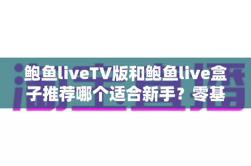 鲍鱼liveTV版和鲍鱼live盒子推荐哪个适合新手?零基础用户的版本选择与快速上手全攻略 鲍鱼liveTV版和鲍鱼live盒子推荐哪个适合新手?零基础用户的版本选择与快速上手全攻略