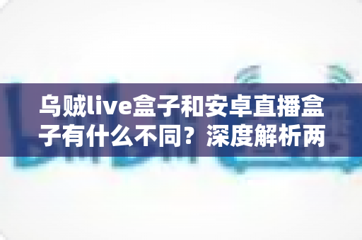 乌贼live盒子和安卓直播盒子有什么不同？深度解析两大直播设备核心差异与选购指南