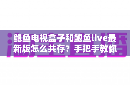 鲍鱼电视盒子和鲍鱼live最新版怎么共存?手把手教你实现双版本应用的完美安装与使用攻略 鲍鱼电视盒子和鲍鱼live最新版怎么共存?手把手教你实现双版本应用的完美安装与使用攻略