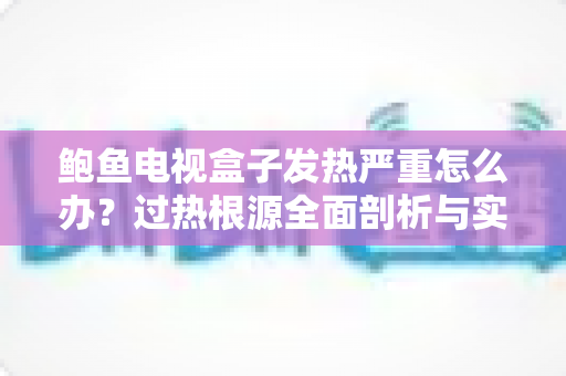 鲍鱼电视盒子发热严重怎么办？过热根源全面剖析与实用降温完全指南
