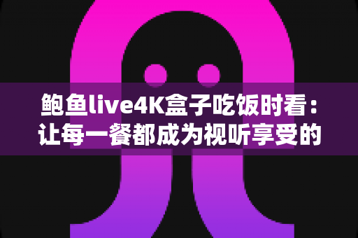 鲍鱼live4K盒子吃饭时看：让每一餐都成为视听享受的家庭娱乐新选择