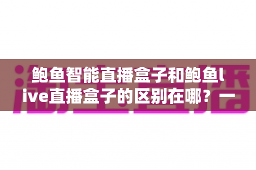 鲍鱼智能直播盒子和鲍鱼live直播盒子的区别在哪?一文读懂两款直播设备的核心差异与选购指南 鲍鱼智能直播盒子和鲍鱼live直播盒子的区别在哪?一文读懂两款直播设备的核心差异与选购指南