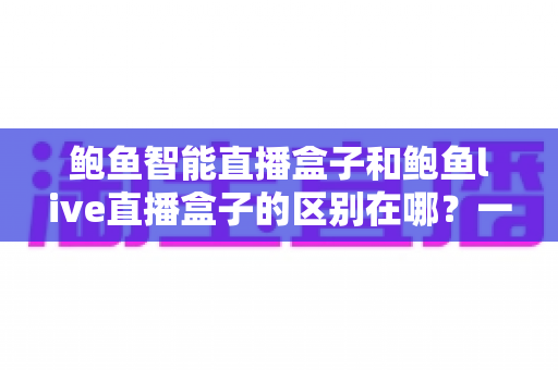 鲍鱼智能直播盒子和鲍鱼live直播盒子的区别在哪？一文读懂两款直播设备的核心差异与选购指南