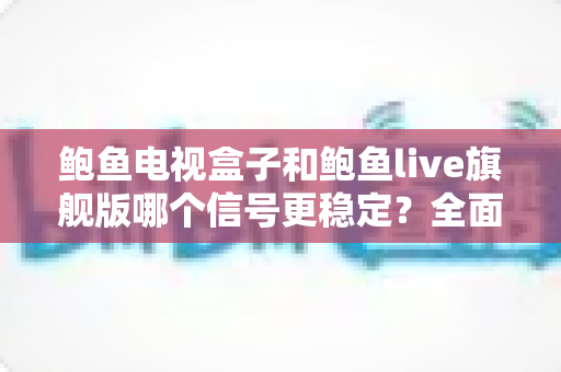 鲍鱼电视盒子和鲍鱼live旗舰版哪个信号更稳定?全面解析与选购深度指南 鲍鱼电视盒子和鲍鱼live旗舰版哪个信号更稳定?全面解析与选购深度指南