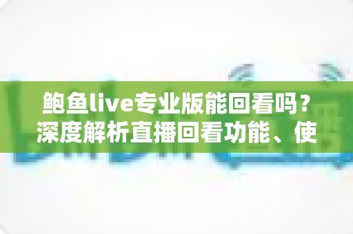 鲍鱼live专业版能回看吗?深度解析直播回看功能、使用方法与安全使用指南 鲍鱼live专业版能回看吗?深度解析直播回看功能、使用方法与安全使用指南