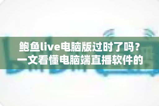 鲍鱼live电脑版过时了吗?一文看懂电脑端直播软件的现状、优势与未来走向 鲍鱼live电脑版过时了吗?一文看懂电脑端直播软件的现状、优势与未来走向