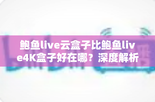 鲍鱼live云盒子比鲍鱼live4K盒子好在哪？深度解析云盒子的核心优势与选购指南