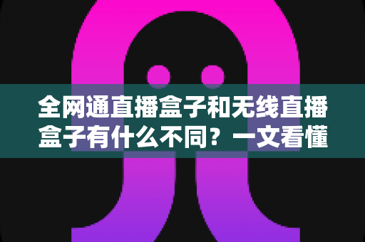 全网通直播盒子和无线直播盒子有什么不同？一文看懂核心差异与选购攻略