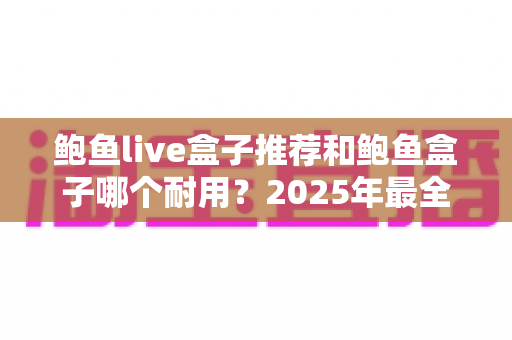 鲍鱼live盒子推荐和鲍鱼盒子哪个耐用？2025年最全耐用性对比与选购指南