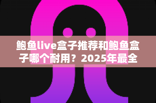鲍鱼live盒子推荐和鲍鱼盒子哪个耐用？2025年最全耐用性对比与选购指南