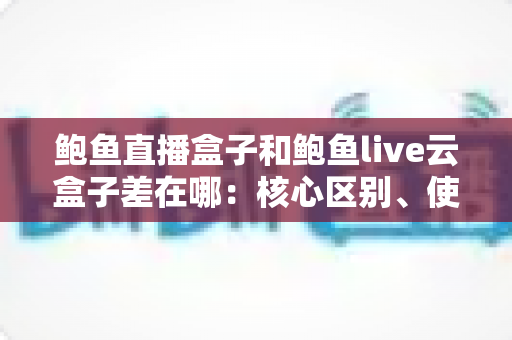鲍鱼直播盒子和鲍鱼live云盒子差在哪:核心区别、使用体验与选择思路全解析 鲍鱼直播盒子和鲍鱼live云盒子差在哪:核心区别、使用体验与选择思路全解析
