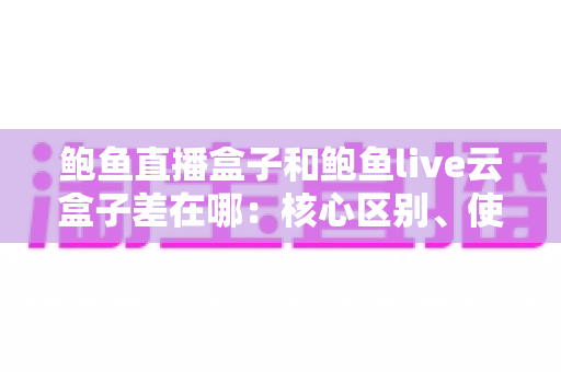鲍鱼直播盒子和鲍鱼live云盒子差在哪:核心区别、使用体验与选择思路全解析 鲍鱼直播盒子和鲍鱼live云盒子差在哪:核心区别、使用体验与选择思路全解析
