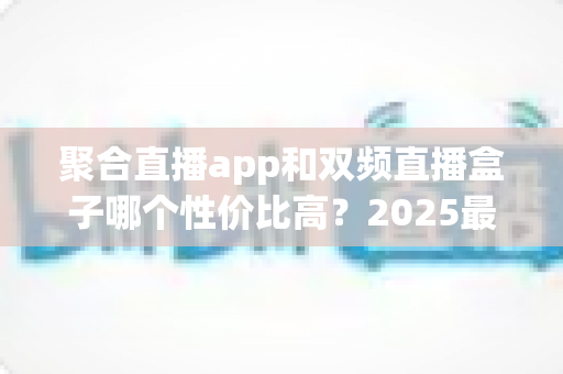 聚合直播app和双频直播盒子哪个性价比高？2025最全对比选购指南，看完不花冤枉钱