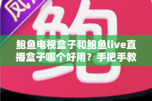 鲍鱼电视盒子和鲍鱼live直播盒子哪个好用？手把手教你选对家用电视盒子的实用指南