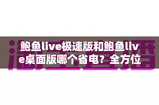 鲍鱼live极速版和鲍鱼live桌面版哪个省电？全方位功耗对比与省电选择指南