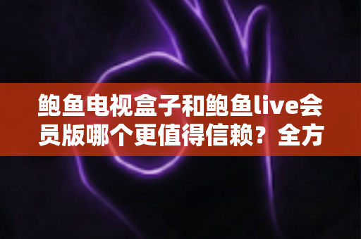 鲍鱼电视盒子和鲍鱼live会员版哪个更值得信赖？全方位深度对比与选购避坑指南