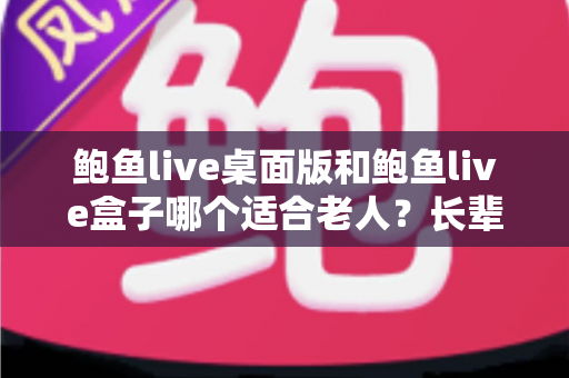 鲍鱼live桌面版和鲍鱼live盒子哪个适合老人？长辈观看体验全方位对比与选购指南