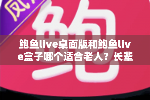 鲍鱼live桌面版和鲍鱼live盒子哪个适合老人？长辈观看体验全方位对比与选购指南