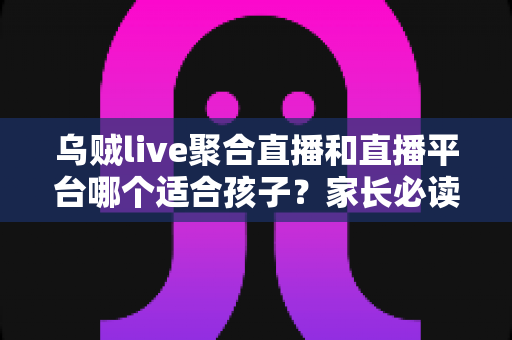 乌贼live聚合直播和直播平台哪个适合孩子？家长必读的全面对比指南