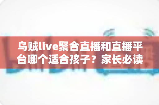 乌贼live聚合直播和直播平台哪个适合孩子？家长必读的全面对比指南