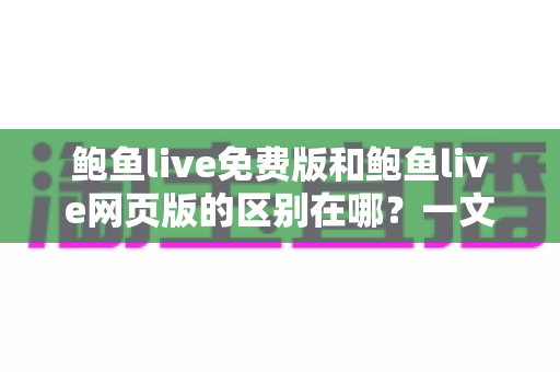 鲍鱼live免费版和鲍鱼live网页版的区别在哪？一文读懂两大版本差异与选择指南