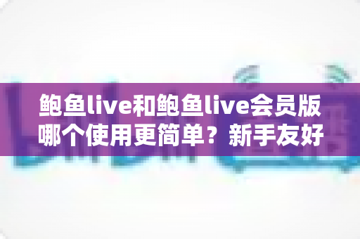 鲍鱼live和鲍鱼live会员版哪个使用更简单？新手友好度全面对比解析