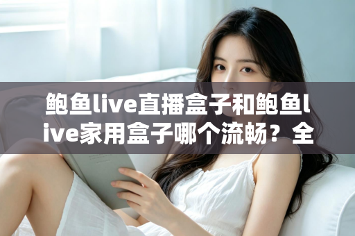 鲍鱼live直播盒子和鲍鱼live家用盒子哪个流畅?全面深度对比与选购避坑指南 鲍鱼live直播盒子和鲍鱼live家用盒子哪个流畅?全面深度对比与选购避坑指南