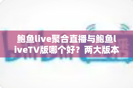 鲍鱼live聚合直播与鲍鱼liveTV版哪个好？两大版本全维度对比与选购指南