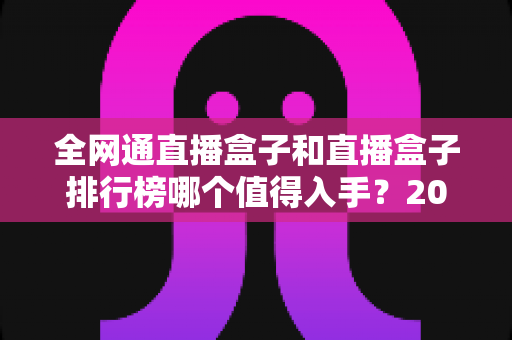 全网通直播盒子和直播盒子排行榜哪个值得入手？2024年家用电视盒选购避坑指南一文讲透