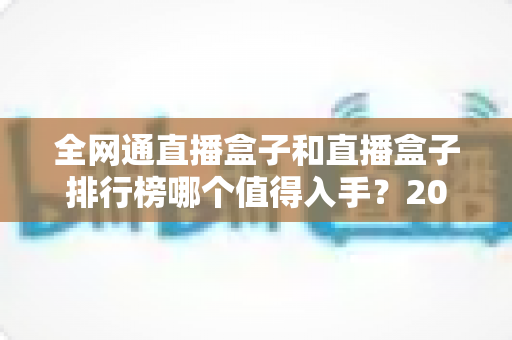 全网通直播盒子和直播盒子排行榜哪个值得入手？2024年家用电视盒选购避坑指南一文讲透