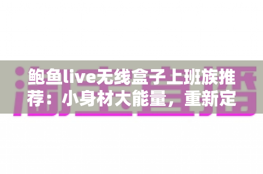 鲍鱼live无线盒子上班族推荐：小身材大能量，重新定义通勤与办公的智慧伴侣