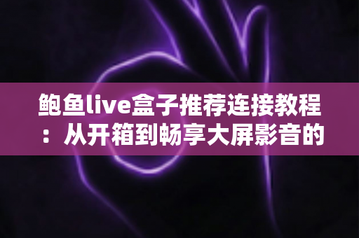 鲍鱼live盒子推荐连接教程:从开箱到畅享大屏影音的完整设置指南 鲍鱼live盒子推荐连接教程:从开箱到畅享大屏影音的完整设置指南