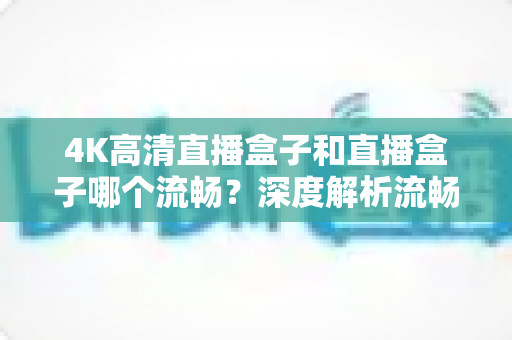 4K高清直播盒子和直播盒子哪个流畅？深度解析流畅度差异与家庭观影选购全攻略