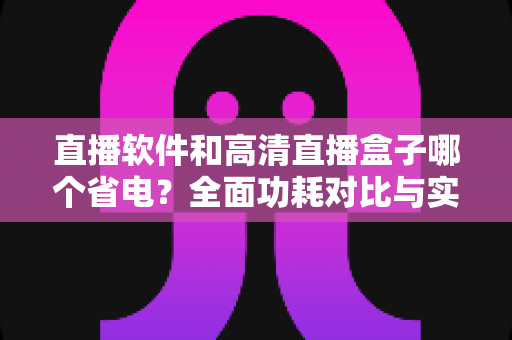 直播软件和高清直播盒子哪个省电？全面功耗对比与实用省电指南