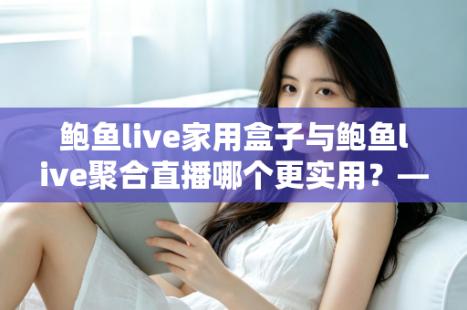 鲍鱼live家用盒子与鲍鱼live聚合直播哪个更实用？——家庭直播观影方案全方位对比指南