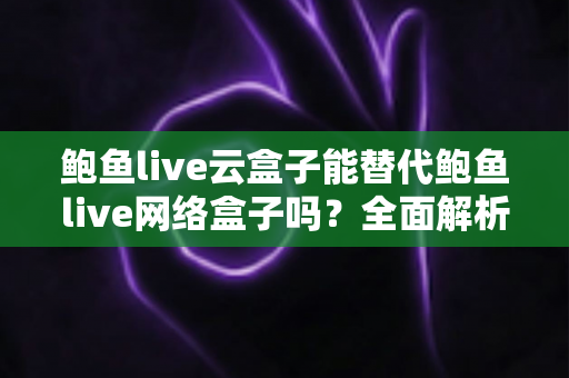 鲍鱼live云盒子能替代鲍鱼live网络盒子吗？全面解析两者差异与选择指南