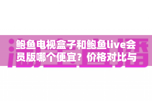 鲍鱼电视盒子和鲍鱼live会员版哪个便宜?价格对比与省钱选购全指南 鲍鱼电视盒子和鲍鱼live会员版哪个便宜?价格对比与省钱选购全指南