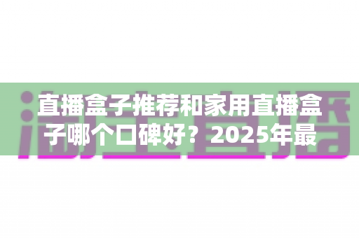 直播盒子推荐和家用直播盒子哪个口碑好？2025年最新选购攻略与口碑深度全解析
